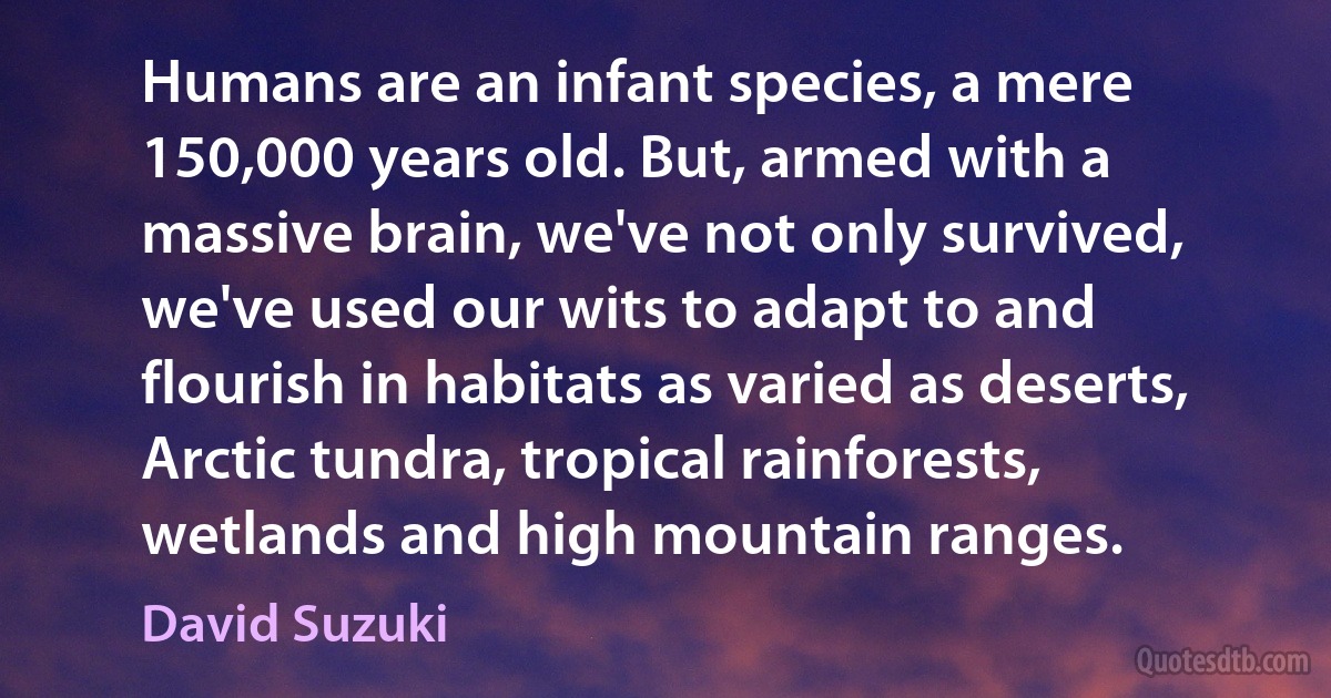 Humans are an infant species, a mere 150,000 years old. But, armed with a massive brain, we've not only survived, we've used our wits to adapt to and flourish in habitats as varied as deserts, Arctic tundra, tropical rainforests, wetlands and high mountain ranges. (David Suzuki)