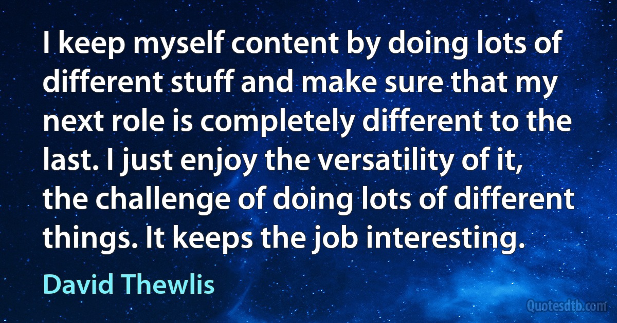 I keep myself content by doing lots of different stuff and make sure that my next role is completely different to the last. I just enjoy the versatility of it, the challenge of doing lots of different things. It keeps the job interesting. (David Thewlis)