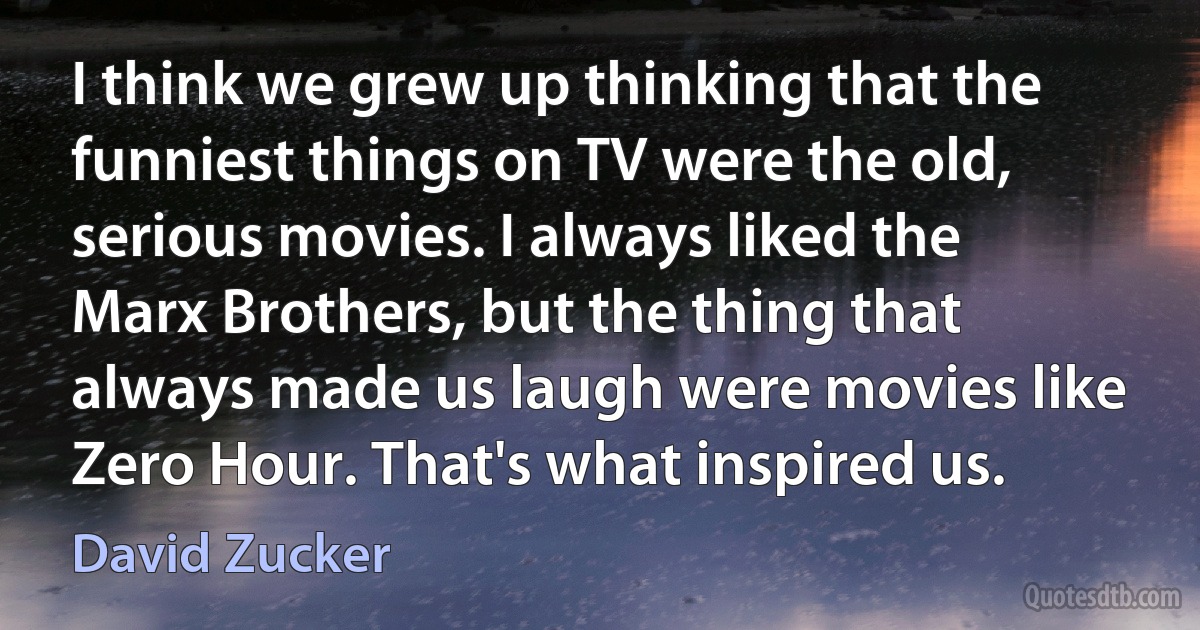 I think we grew up thinking that the funniest things on TV were the old, serious movies. I always liked the Marx Brothers, but the thing that always made us laugh were movies like Zero Hour. That's what inspired us. (David Zucker)