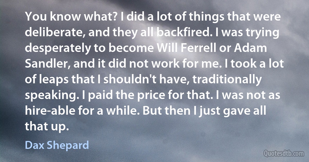 You know what? I did a lot of things that were deliberate, and they all backfired. I was trying desperately to become Will Ferrell or Adam Sandler, and it did not work for me. I took a lot of leaps that I shouldn't have, traditionally speaking. I paid the price for that. I was not as hire-able for a while. But then I just gave all that up. (Dax Shepard)