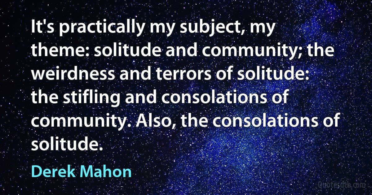 It's practically my subject, my theme: solitude and community; the weirdness and terrors of solitude: the stifling and consolations of community. Also, the consolations of solitude. (Derek Mahon)