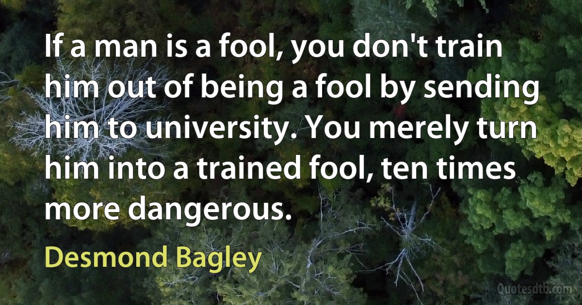 If a man is a fool, you don't train him out of being a fool by sending him to university. You merely turn him into a trained fool, ten times more dangerous. (Desmond Bagley)