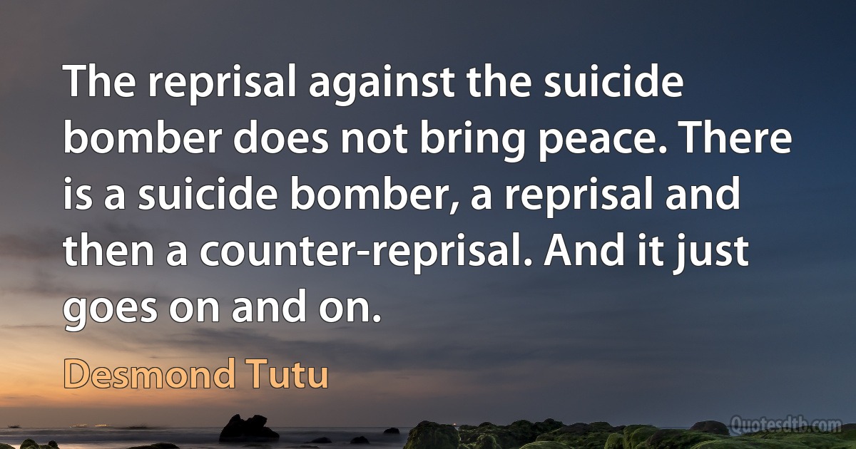 The reprisal against the suicide bomber does not bring peace. There is a suicide bomber, a reprisal and then a counter-reprisal. And it just goes on and on. (Desmond Tutu)