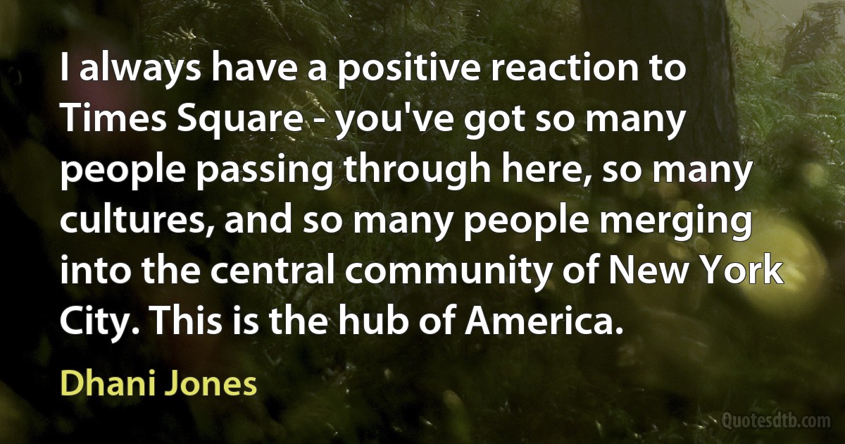 I always have a positive reaction to Times Square - you've got so many people passing through here, so many cultures, and so many people merging into the central community of New York City. This is the hub of America. (Dhani Jones)