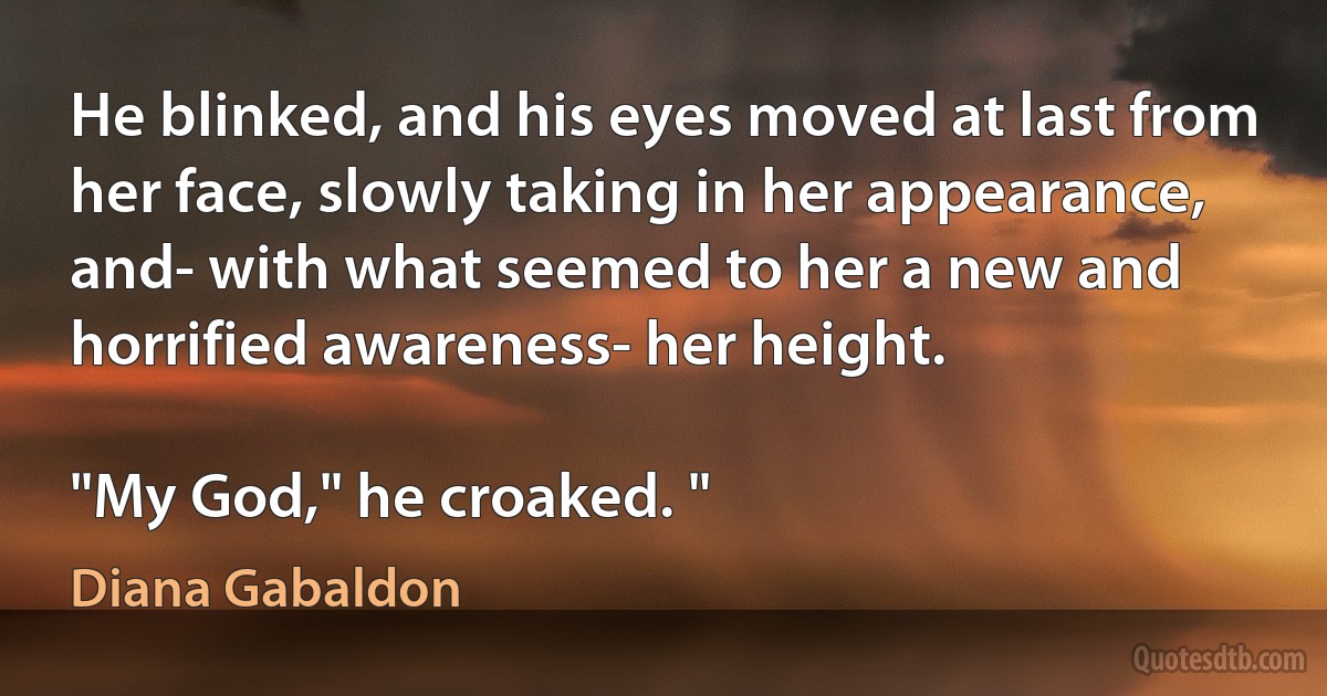 He blinked, and his eyes moved at last from her face, slowly taking in her appearance, and- with what seemed to her a new and horrified awareness- her height.

"My God," he croaked. " (Diana Gabaldon)