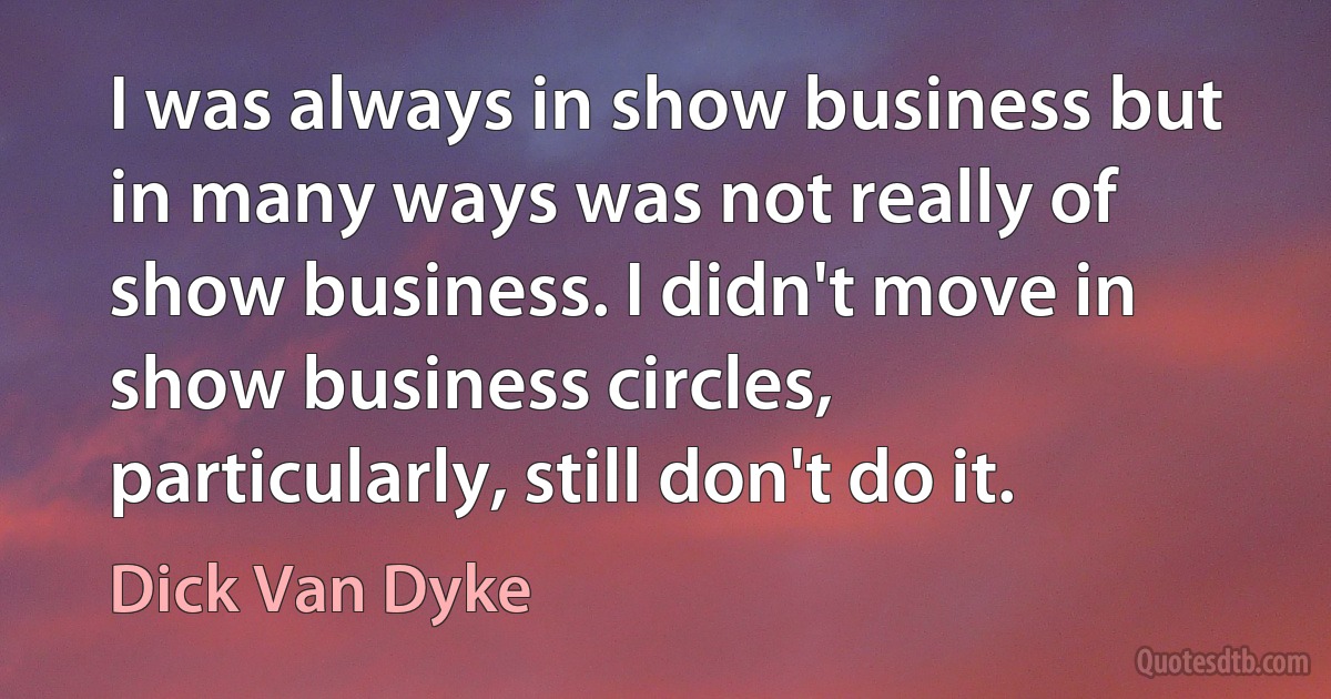 I was always in show business but in many ways was not really of show business. I didn't move in show business circles, particularly, still don't do it. (Dick Van Dyke)