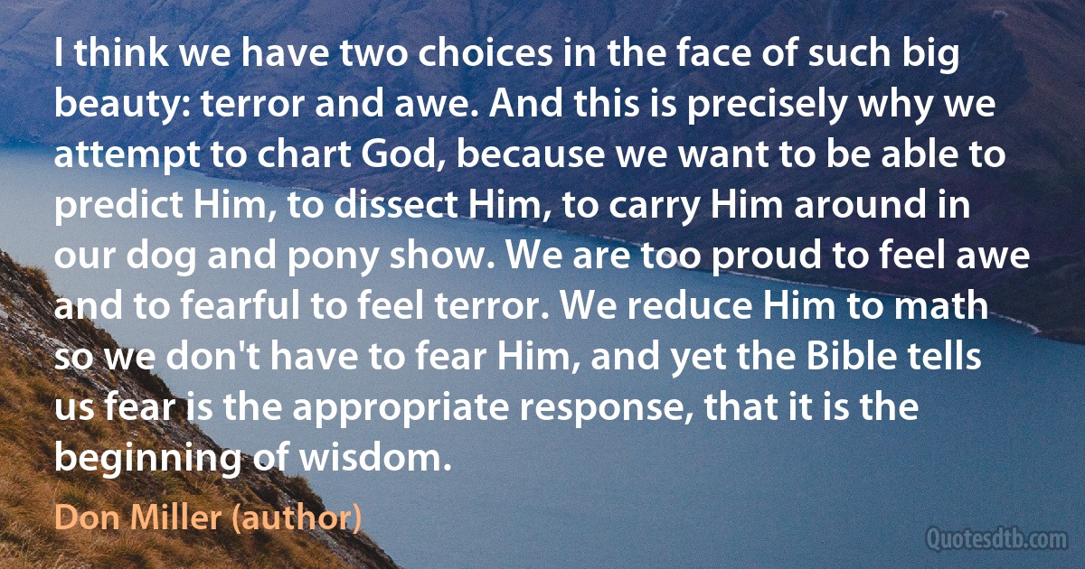 I think we have two choices in the face of such big beauty: terror and awe. And this is precisely why we attempt to chart God, because we want to be able to predict Him, to dissect Him, to carry Him around in our dog and pony show. We are too proud to feel awe and to fearful to feel terror. We reduce Him to math so we don't have to fear Him, and yet the Bible tells us fear is the appropriate response, that it is the beginning of wisdom. (Don Miller (author))