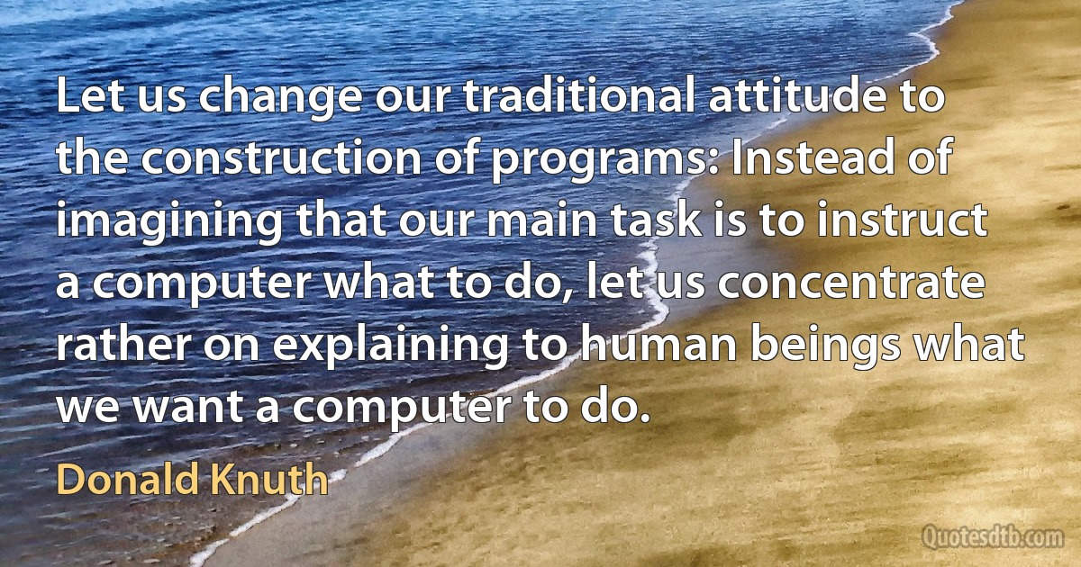 Let us change our traditional attitude to the construction of programs: Instead of imagining that our main task is to instruct a computer what to do, let us concentrate rather on explaining to human beings what we want a computer to do. (Donald Knuth)