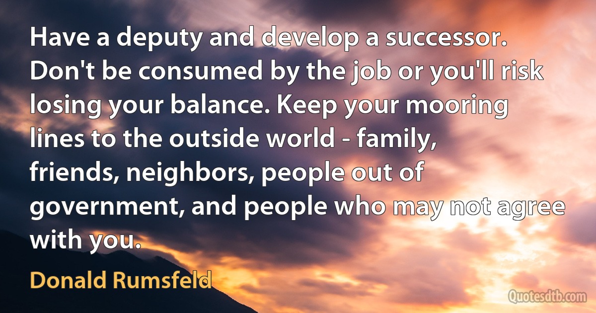 Have a deputy and develop a successor. Don't be consumed by the job or you'll risk losing your balance. Keep your mooring lines to the outside world - family, friends, neighbors, people out of government, and people who may not agree with you. (Donald Rumsfeld)