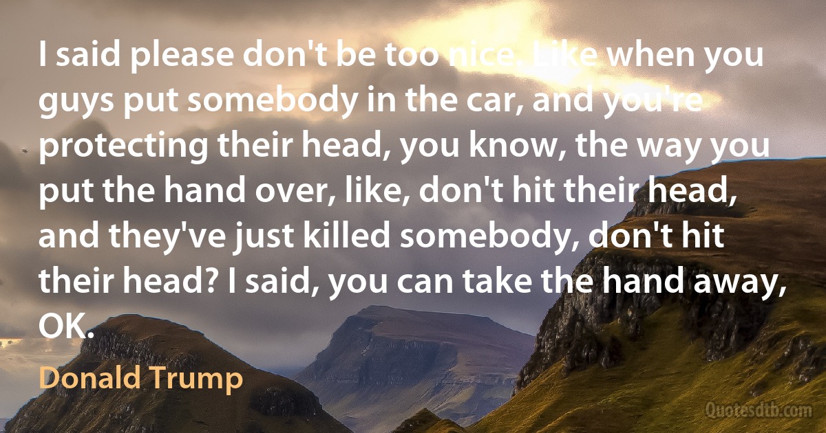 I said please don't be too nice. Like when you guys put somebody in the car, and you're protecting their head, you know, the way you put the hand over, like, don't hit their head, and they've just killed somebody, don't hit their head? I said, you can take the hand away, OK. (Donald Trump)