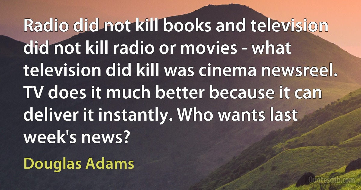 Radio did not kill books and television did not kill radio or movies - what television did kill was cinema newsreel. TV does it much better because it can deliver it instantly. Who wants last week's news? (Douglas Adams)