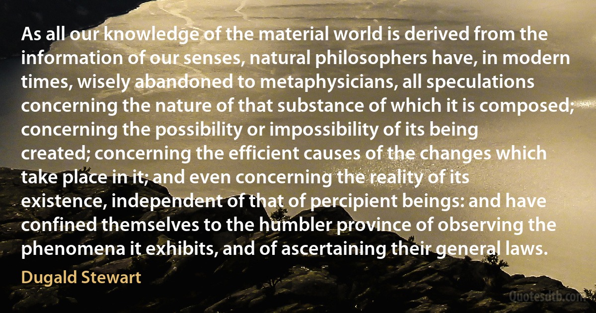 As all our knowledge of the material world is derived from the information of our senses, natural philosophers have, in modern times, wisely abandoned to metaphysicians, all speculations concerning the nature of that substance of which it is composed; concerning the possibility or impossibility of its being created; concerning the efficient causes of the changes which take place in it; and even concerning the reality of its existence, independent of that of percipient beings: and have confined themselves to the humbler province of observing the phenomena it exhibits, and of ascertaining their general laws. (Dugald Stewart)