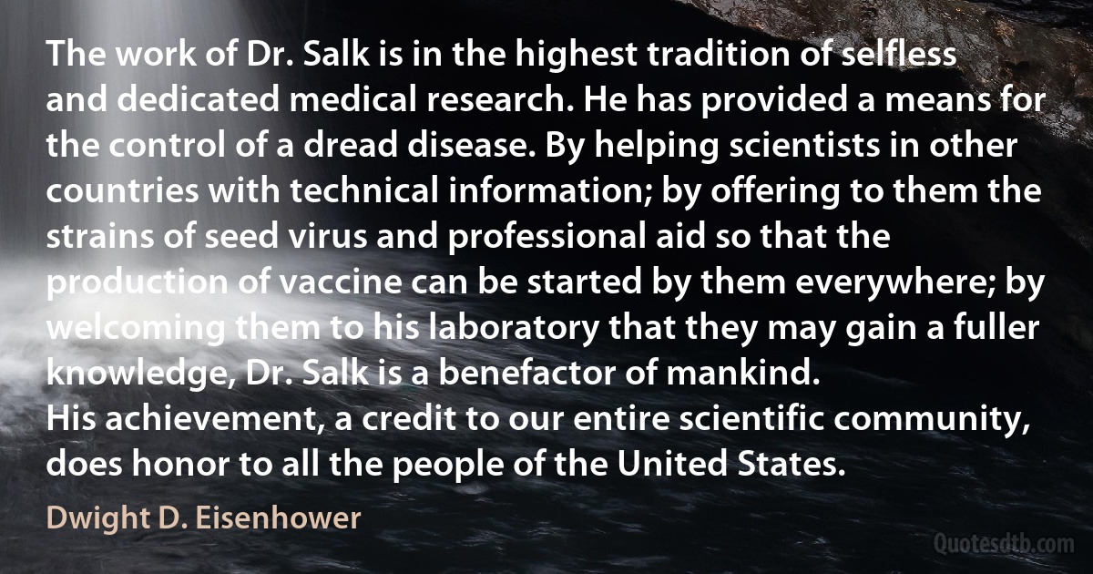 The work of Dr. Salk is in the highest tradition of selfless and dedicated medical research. He has provided a means for the control of a dread disease. By helping scientists in other countries with technical information; by offering to them the strains of seed virus and professional aid so that the production of vaccine can be started by them everywhere; by welcoming them to his laboratory that they may gain a fuller knowledge, Dr. Salk is a benefactor of mankind.
His achievement, a credit to our entire scientific community, does honor to all the people of the United States. (Dwight D. Eisenhower)