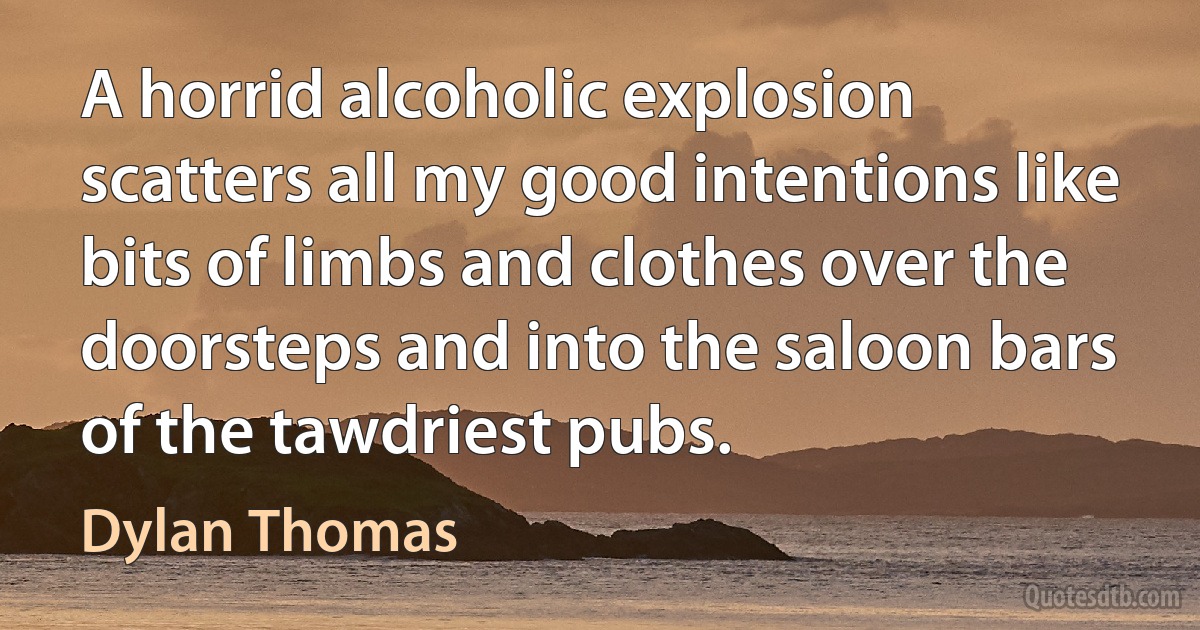 A horrid alcoholic explosion scatters all my good intentions like bits of limbs and clothes over the doorsteps and into the saloon bars of the tawdriest pubs. (Dylan Thomas)