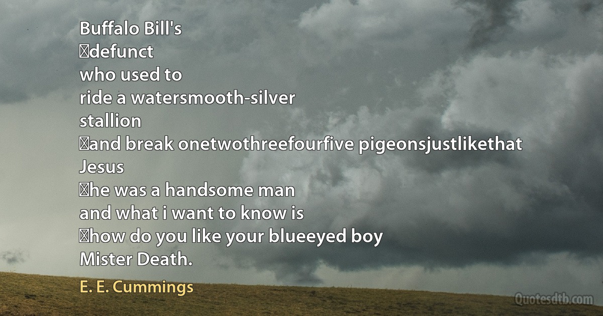 Buffalo Bill's
	defunct
who used to
ride a watersmooth-silver
stallion
	and break onetwothreefourfive pigeonsjustlikethat
Jesus
	he was a handsome man
and what i want to know is
	how do you like your blueeyed boy
Mister Death. (E. E. Cummings)