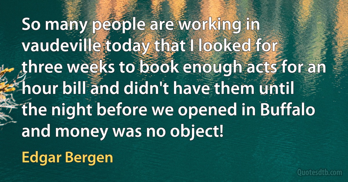 So many people are working in vaudeville today that I looked for three weeks to book enough acts for an hour bill and didn't have them until the night before we opened in Buffalo and money was no object! (Edgar Bergen)