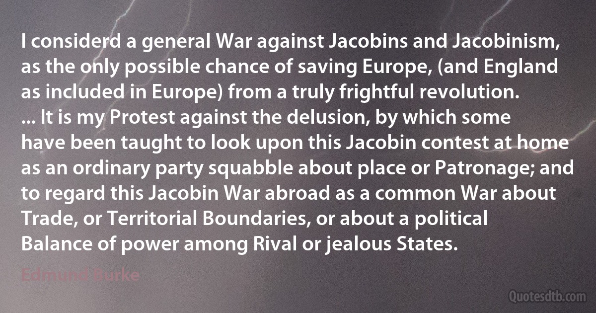 I considerd a general War against Jacobins and Jacobinism, as the only possible chance of saving Europe, (and England as included in Europe) from a truly frightful revolution. ... It is my Protest against the delusion, by which some have been taught to look upon this Jacobin contest at home as an ordinary party squabble about place or Patronage; and to regard this Jacobin War abroad as a common War about Trade, or Territorial Boundaries, or about a political Balance of power among Rival or jealous States. (Edmund Burke)