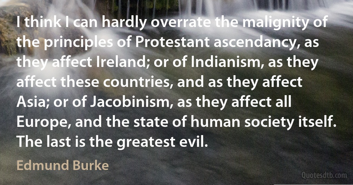 I think I can hardly overrate the malignity of the principles of Protestant ascendancy, as they affect Ireland; or of Indianism, as they affect these countries, and as they affect Asia; or of Jacobinism, as they affect all Europe, and the state of human society itself. The last is the greatest evil. (Edmund Burke)