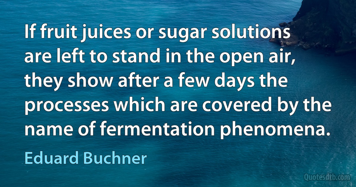 If fruit juices or sugar solutions are left to stand in the open air, they show after a few days the processes which are covered by the name of fermentation phenomena. (Eduard Buchner)