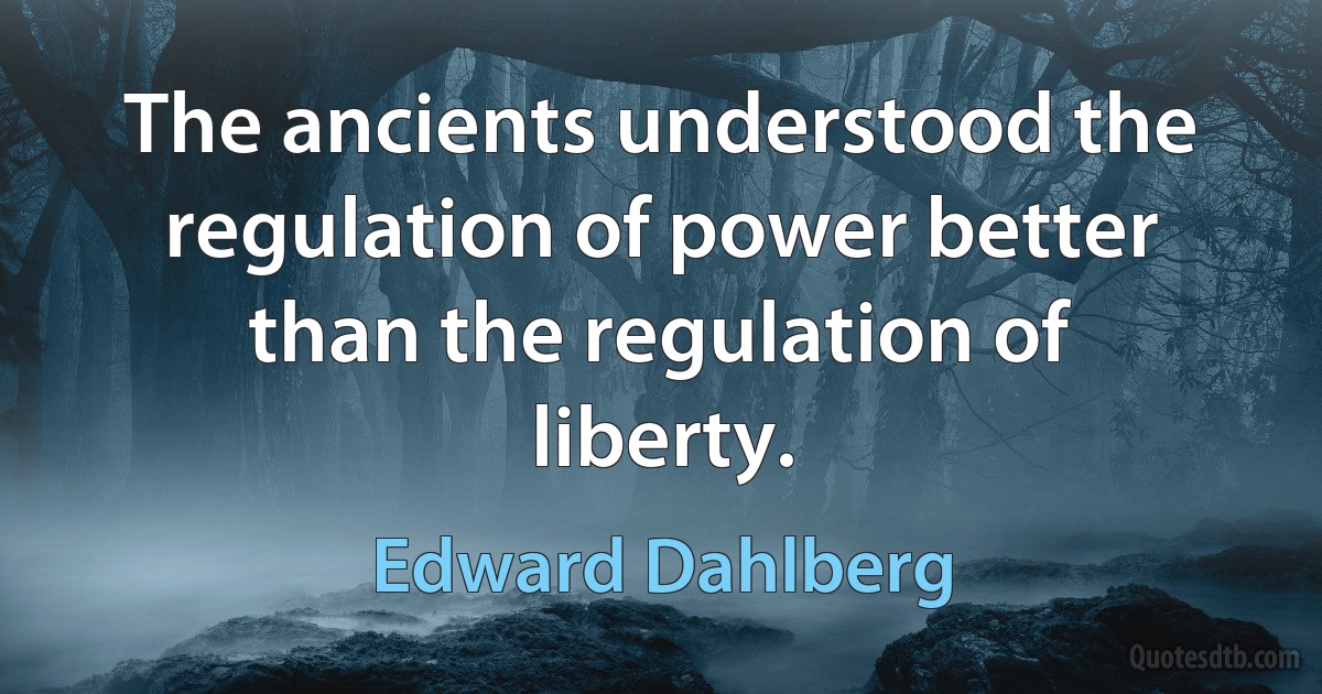 The ancients understood the regulation of power better than the regulation of liberty. (Edward Dahlberg)