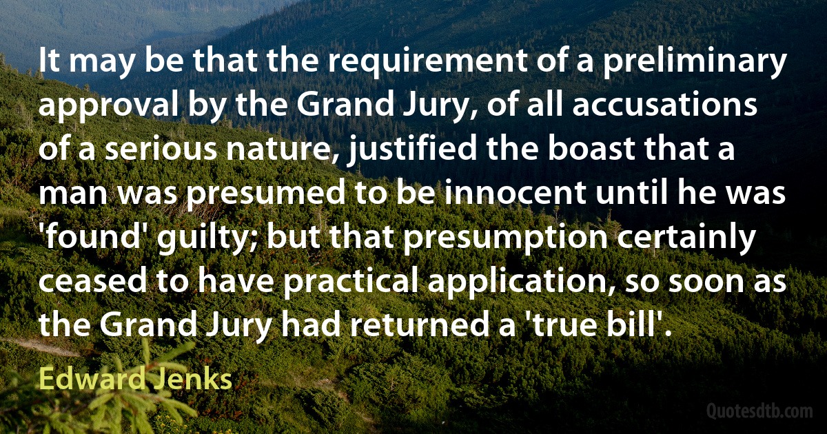 It may be that the requirement of a preliminary approval by the Grand Jury, of all accusations of a serious nature, justified the boast that a man was presumed to be innocent until he was 'found' guilty; but that presumption certainly ceased to have practical application, so soon as the Grand Jury had returned a 'true bill'. (Edward Jenks)