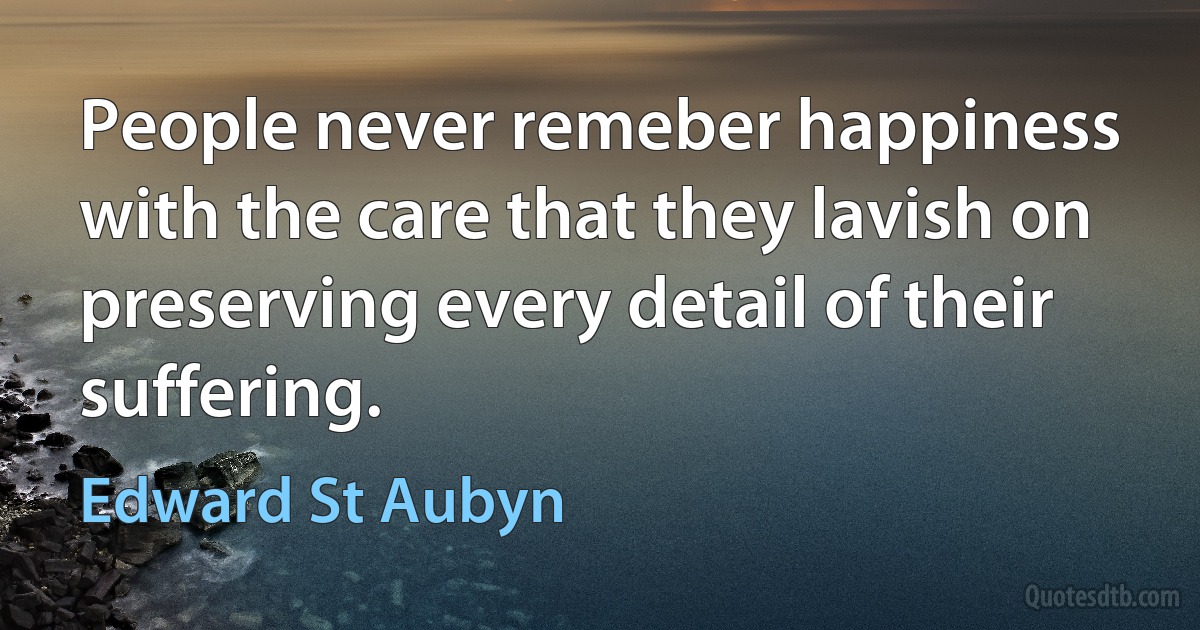 People never remeber happiness with the care that they lavish on preserving every detail of their suffering. (Edward St Aubyn)