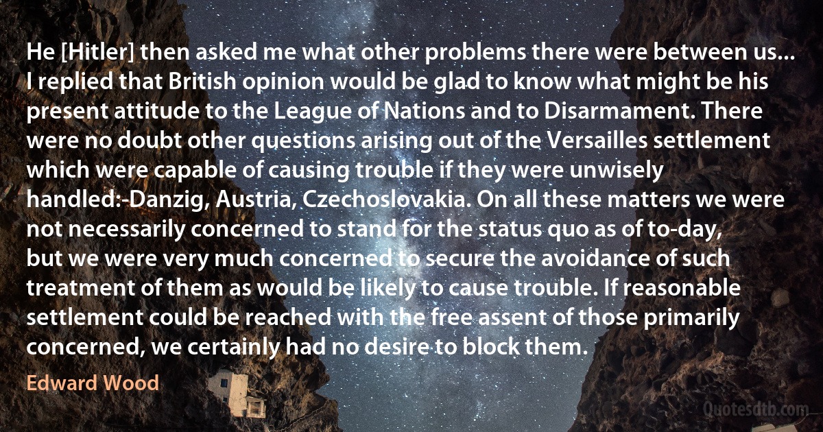 He [Hitler] then asked me what other problems there were between us... I replied that British opinion would be glad to know what might be his present attitude to the League of Nations and to Disarmament. There were no doubt other questions arising out of the Versailles settlement which were capable of causing trouble if they were unwisely handled:-Danzig, Austria, Czechoslovakia. On all these matters we were not necessarily concerned to stand for the status quo as of to-day, but we were very much concerned to secure the avoidance of such treatment of them as would be likely to cause trouble. If reasonable settlement could be reached with the free assent of those primarily concerned, we certainly had no desire to block them. (Edward Wood)