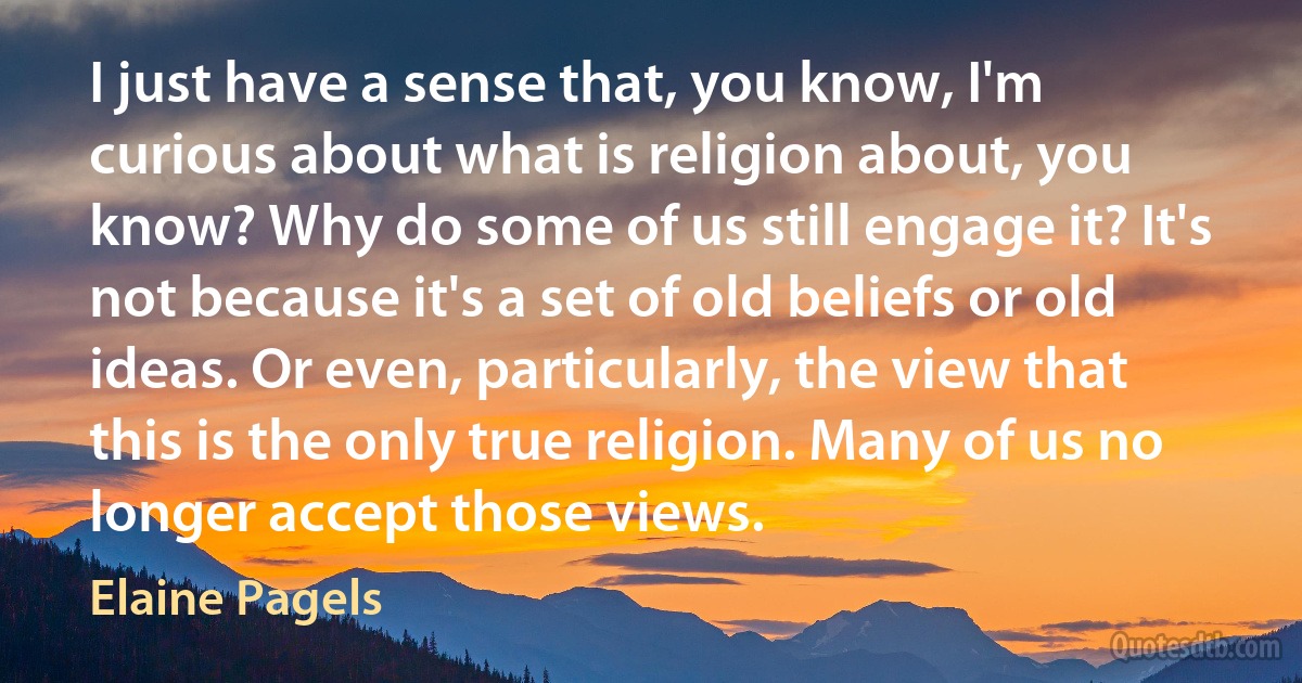 I just have a sense that, you know, I'm curious about what is religion about, you know? Why do some of us still engage it? It's not because it's a set of old beliefs or old ideas. Or even, particularly, the view that this is the only true religion. Many of us no longer accept those views. (Elaine Pagels)