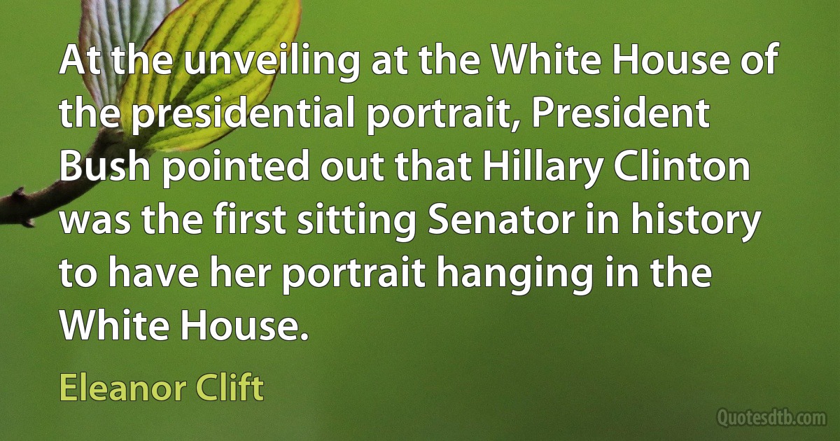 At the unveiling at the White House of the presidential portrait, President Bush pointed out that Hillary Clinton was the first sitting Senator in history to have her portrait hanging in the White House. (Eleanor Clift)