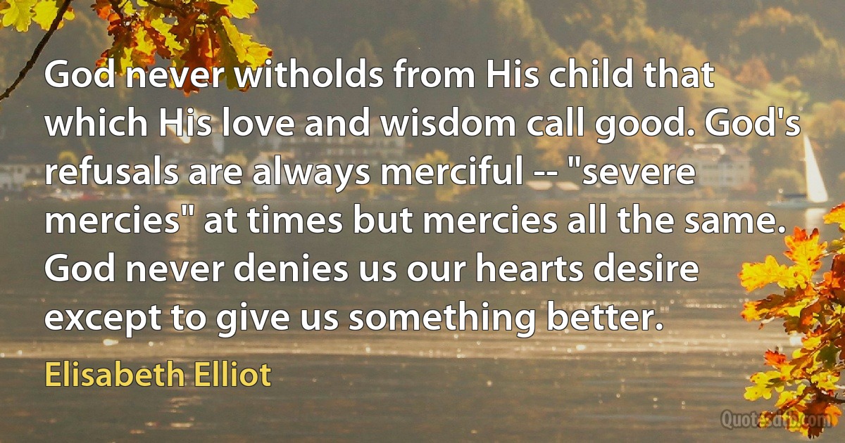 God never witholds from His child that which His love and wisdom call good. God's refusals are always merciful -- "severe mercies" at times but mercies all the same. God never denies us our hearts desire except to give us something better. (Elisabeth Elliot)