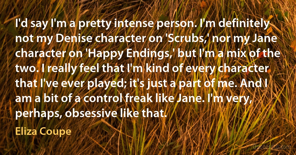 I'd say I'm a pretty intense person. I'm definitely not my Denise character on 'Scrubs,' nor my Jane character on 'Happy Endings,' but I'm a mix of the two. I really feel that I'm kind of every character that I've ever played; it's just a part of me. And I am a bit of a control freak like Jane. I'm very, perhaps, obsessive like that. (Eliza Coupe)