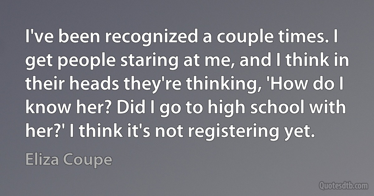 I've been recognized a couple times. I get people staring at me, and I think in their heads they're thinking, 'How do I know her? Did I go to high school with her?' I think it's not registering yet. (Eliza Coupe)