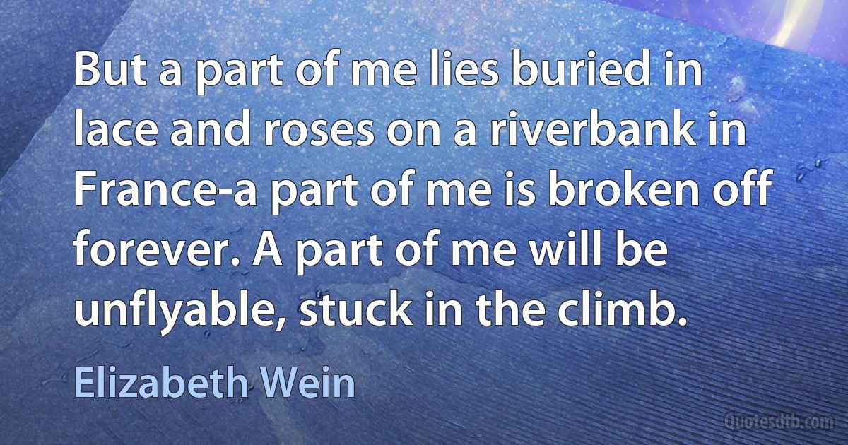 But a part of me lies buried in lace and roses on a riverbank in France-a part of me is broken off forever. A part of me will be unflyable, stuck in the climb. (Elizabeth Wein)