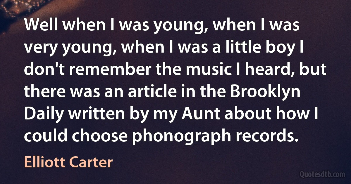 Well when I was young, when I was very young, when I was a little boy I don't remember the music I heard, but there was an article in the Brooklyn Daily written by my Aunt about how I could choose phonograph records. (Elliott Carter)