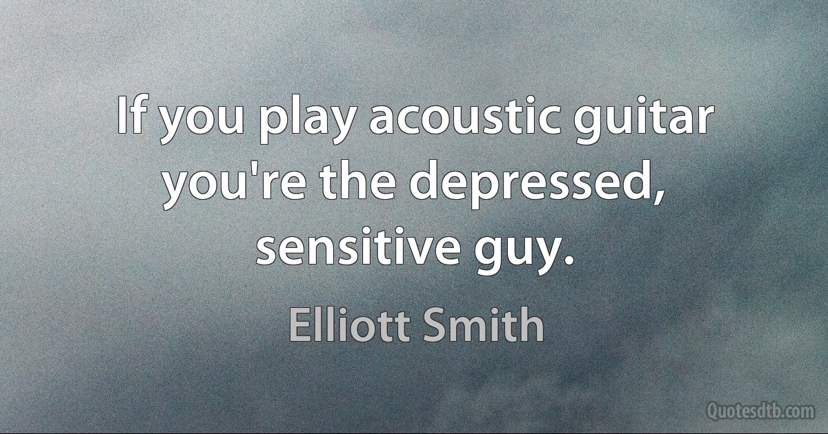 If you play acoustic guitar you're the depressed, sensitive guy. (Elliott Smith)