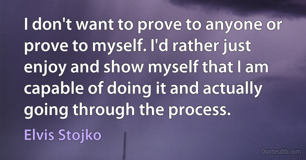 I don't want to prove to anyone or prove to myself. I'd rather just enjoy and show myself that I am capable of doing it and actually going through the process. (Elvis Stojko)