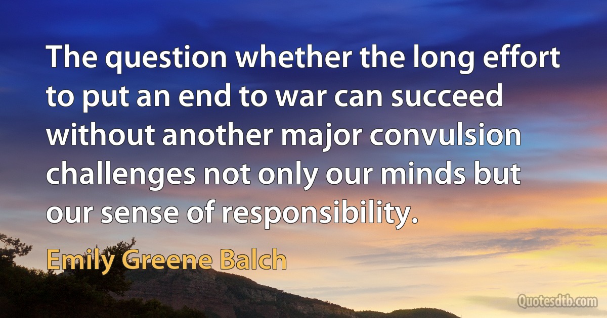 The question whether the long effort to put an end to war can succeed without another major convulsion challenges not only our minds but our sense of responsibility. (Emily Greene Balch)