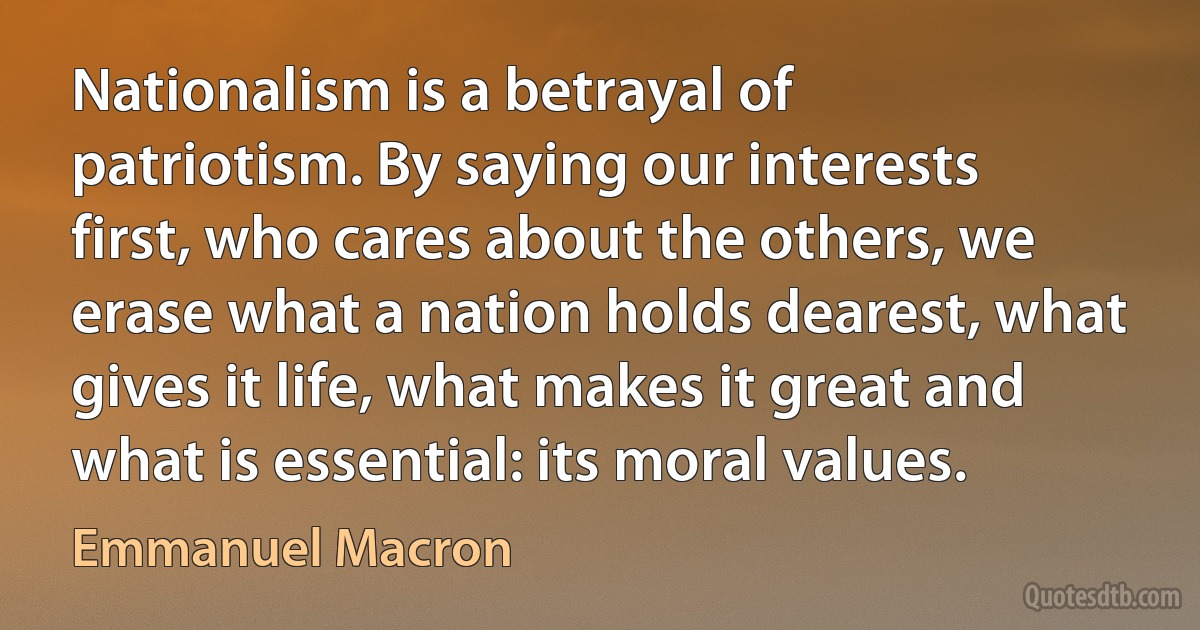 Nationalism is a betrayal of patriotism. By saying our interests first, who cares about the others, we erase what a nation holds dearest, what gives it life, what makes it great and what is essential: its moral values. (Emmanuel Macron)