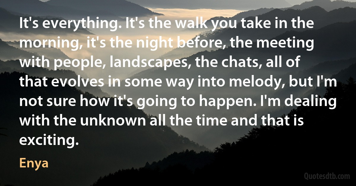 It's everything. It's the walk you take in the morning, it's the night before, the meeting with people, landscapes, the chats, all of that evolves in some way into melody, but I'm not sure how it's going to happen. I'm dealing with the unknown all the time and that is exciting. (Enya)