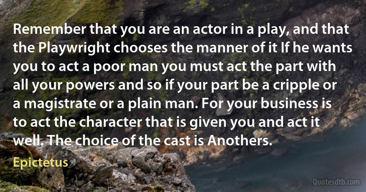 Remember that you are an actor in a play, and that the Playwright chooses the manner of it If he wants you to act a poor man you must act the part with all your powers and so if your part be a cripple or a magistrate or a plain man. For your business is to act the character that is given you and act it well. The choice of the cast is Anothers. (Epictetus)