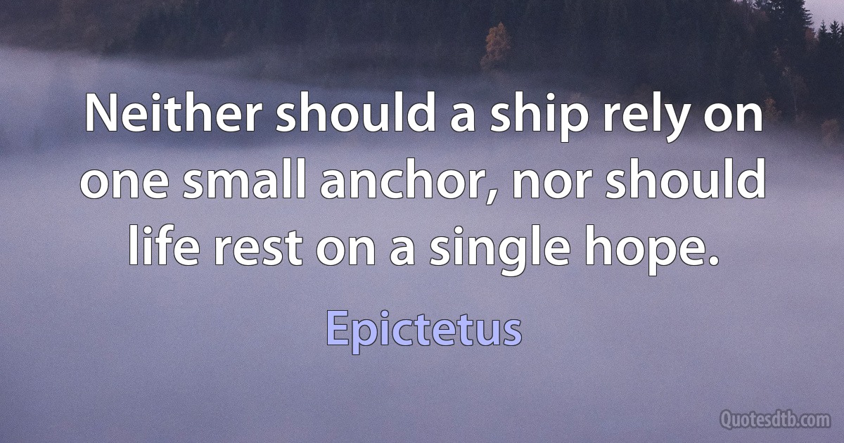 Neither should a ship rely on one small anchor, nor should life rest on a single hope. (Epictetus)