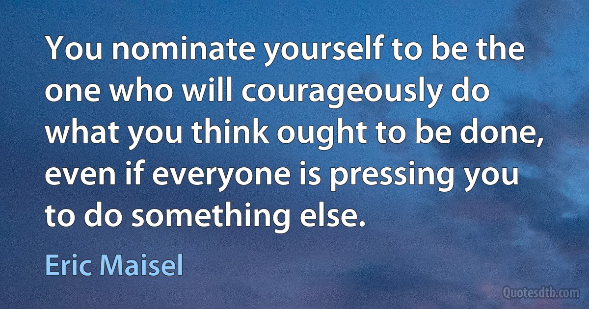 You nominate yourself to be the one who will courageously do what you think ought to be done, even if everyone is pressing you to do something else. (Eric Maisel)