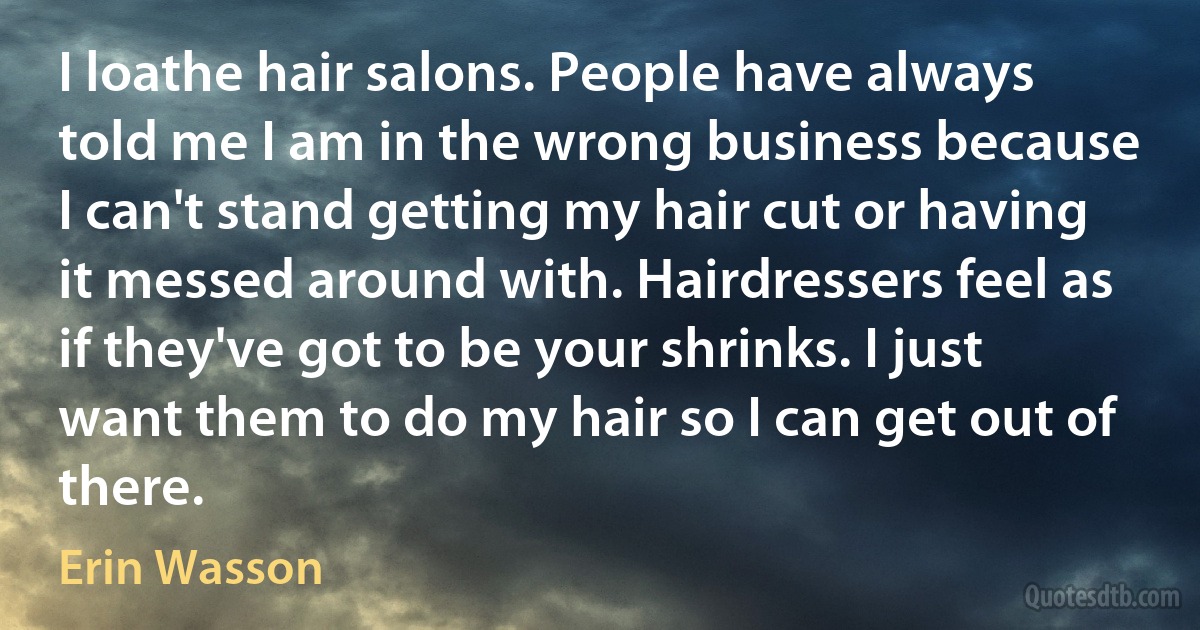 I loathe hair salons. People have always told me I am in the wrong business because I can't stand getting my hair cut or having it messed around with. Hairdressers feel as if they've got to be your shrinks. I just want them to do my hair so I can get out of there. (Erin Wasson)