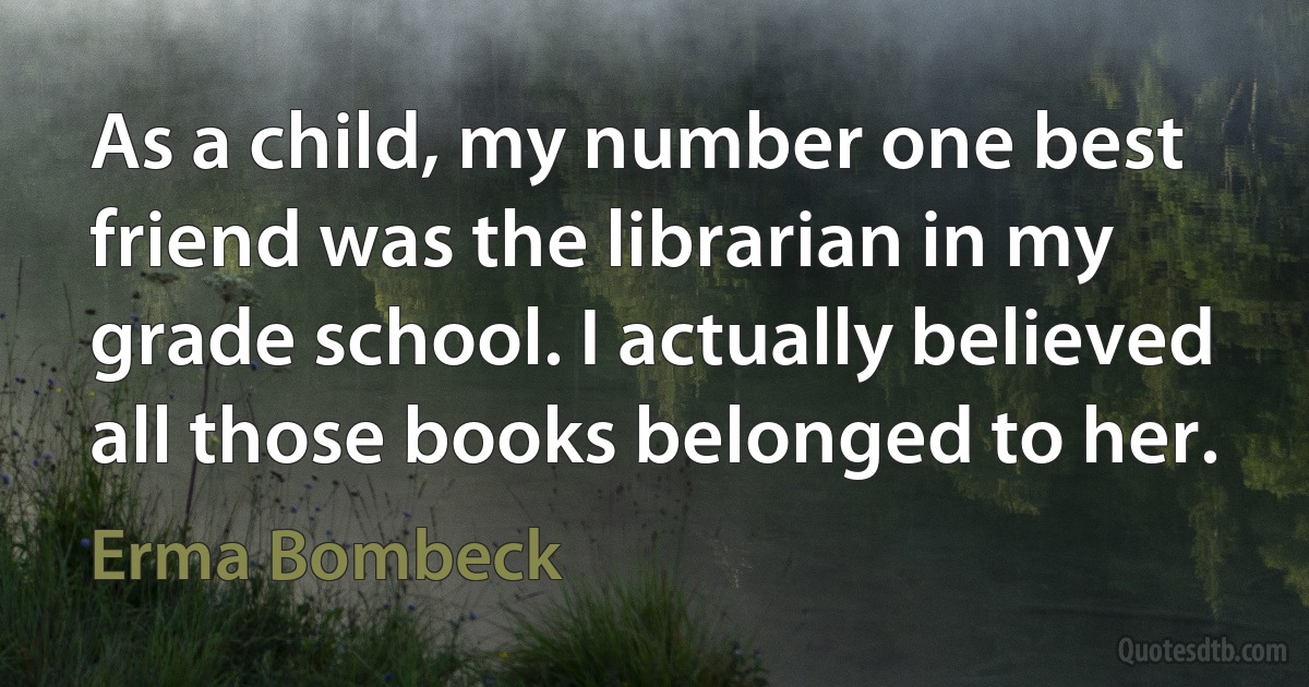 As a child, my number one best friend was the librarian in my grade school. I actually believed all those books belonged to her. (Erma Bombeck)