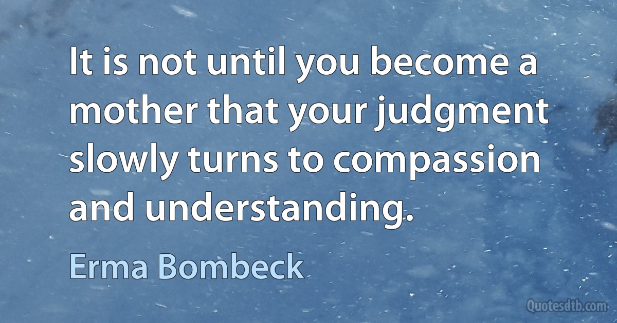 It is not until you become a mother that your judgment slowly turns to compassion and understanding. (Erma Bombeck)