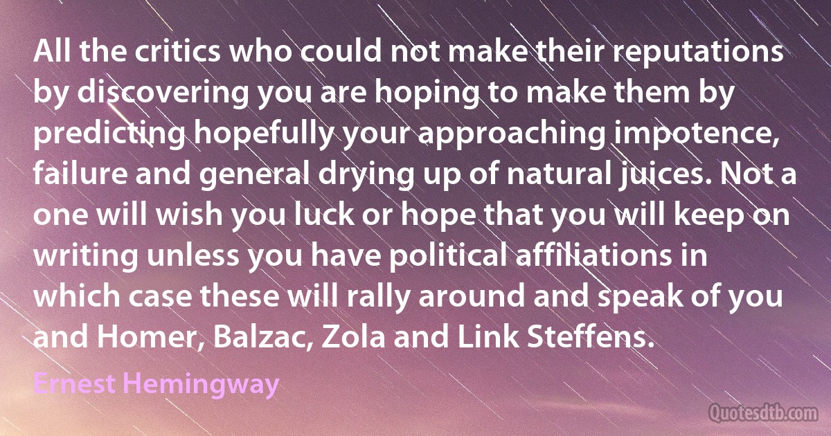 All the critics who could not make their reputations by discovering you are hoping to make them by predicting hopefully your approaching impotence, failure and general drying up of natural juices. Not a one will wish you luck or hope that you will keep on writing unless you have political affiliations in which case these will rally around and speak of you and Homer, Balzac, Zola and Link Steffens. (Ernest Hemingway)