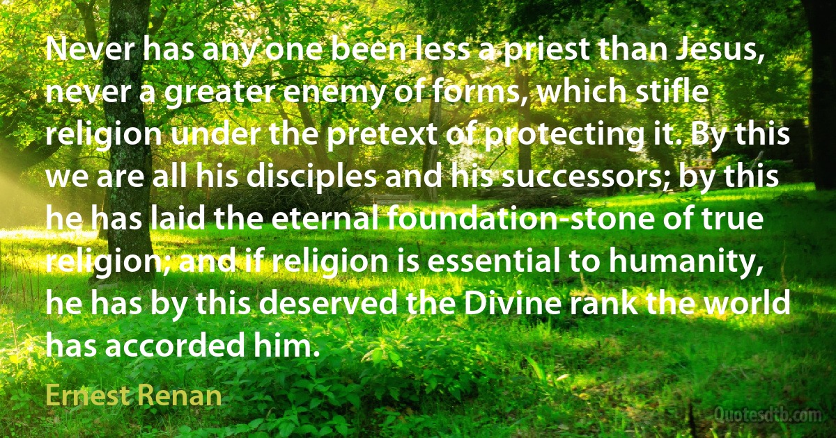 Never has any one been less a priest than Jesus, never a greater enemy of forms, which stifle religion under the pretext of protecting it. By this we are all his disciples and his successors; by this he has laid the eternal foundation-stone of true religion; and if religion is essential to humanity, he has by this deserved the Divine rank the world has accorded him. (Ernest Renan)