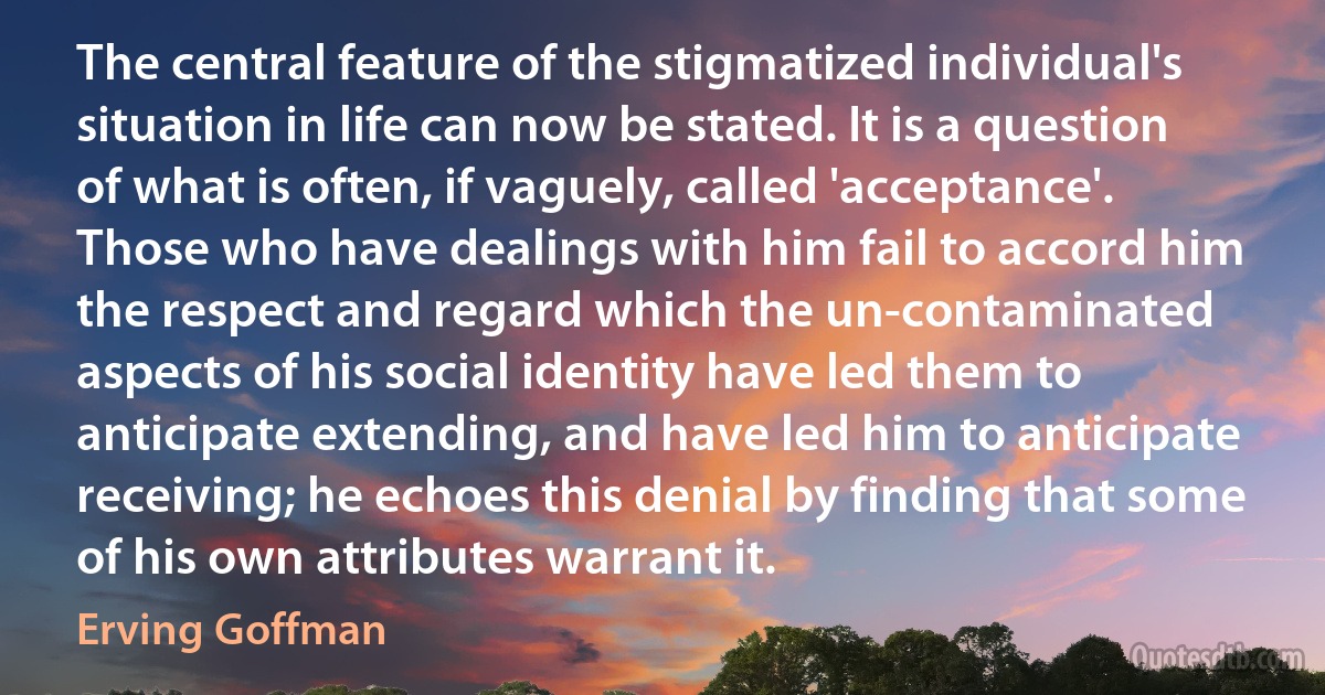 The central feature of the stigmatized individual's situation in life can now be stated. It is a question of what is often, if vaguely, called 'acceptance'. Those who have dealings with him fail to accord him the respect and regard which the un-contaminated aspects of his social identity have led them to anticipate extending, and have led him to anticipate receiving; he echoes this denial by finding that some of his own attributes warrant it. (Erving Goffman)