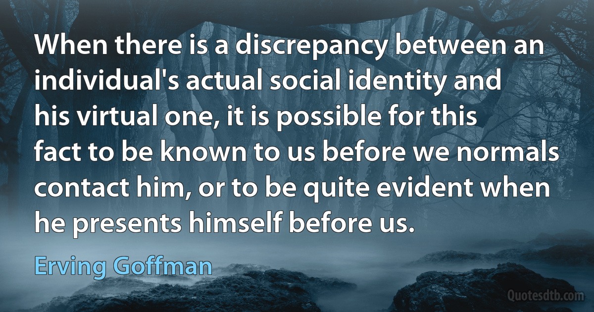 When there is a discrepancy between an individual's actual social identity and his virtual one, it is possible for this fact to be known to us before we normals contact him, or to be quite evident when he presents himself before us. (Erving Goffman)