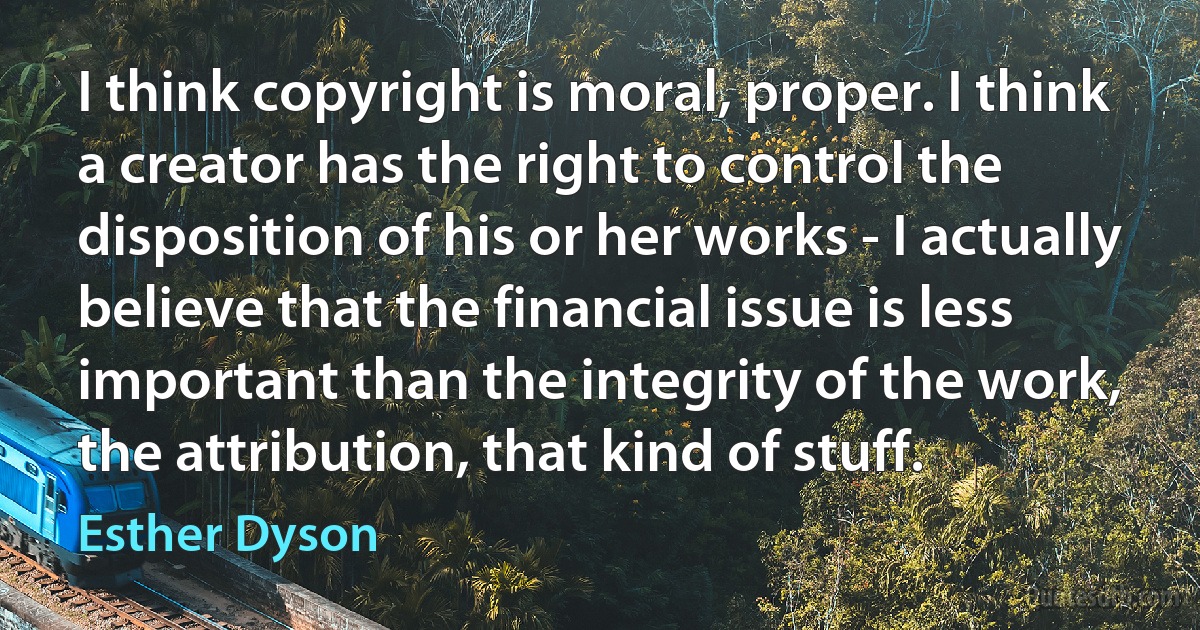 I think copyright is moral, proper. I think a creator has the right to control the disposition of his or her works - I actually believe that the financial issue is less important than the integrity of the work, the attribution, that kind of stuff. (Esther Dyson)